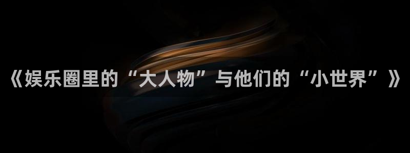 星欧娱乐能源：《娱乐圈里的“大人物”与他们的“小世界”》