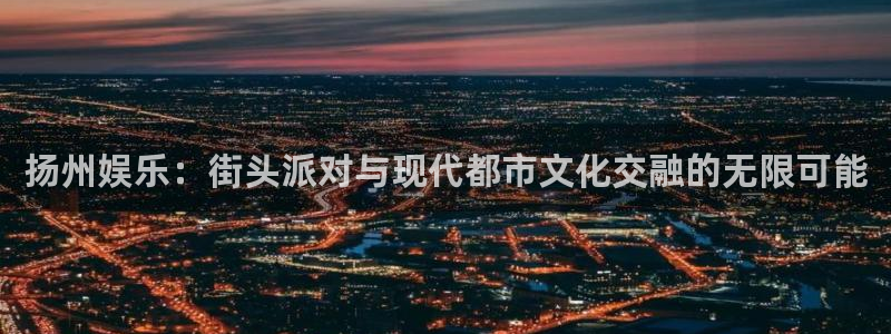 星欧娱乐下载官网入口在哪：扬州娱乐：街头派对与现代都市文化交融的无限可能